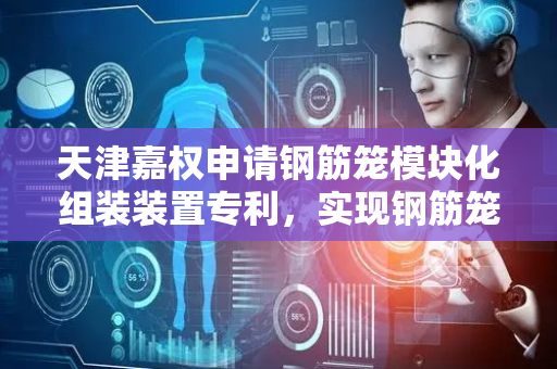 天津嘉权申请钢筋笼模块化组装装置专利，实现钢筋笼的模块化、标准化快速组装