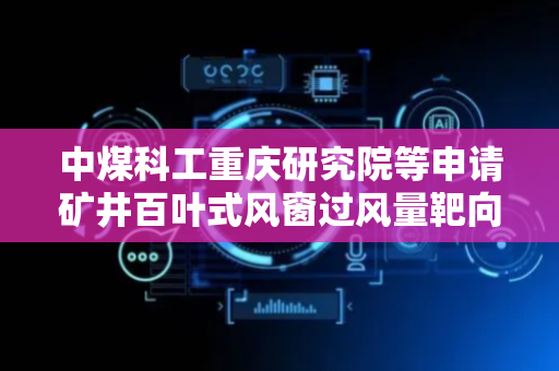 中煤科工重庆研究院等申请矿井百叶式风窗过风量靶向调控方法专利，大幅减少百叶式风窗角度预测时间