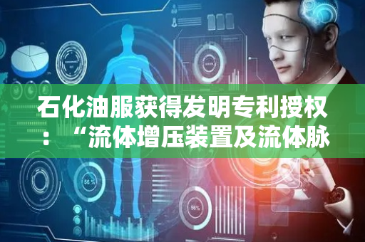 石化油服获得发明专利授权：“流体增压装置及流体脉冲旋转导向钻具”