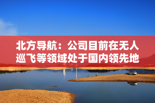 北方导航：公司目前在无人巡飞等领域处于国内领先地位
