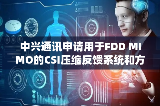 中兴通讯申请用于FDD MIMO的CSI压缩反馈系统和方法专利，提供频分双工FDD多输入多输出MIMO的信道状态信息CSI压缩反馈