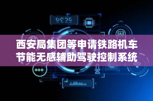 西安局集团等申请铁路机车节能无感辅助驾驶控制系统及方法专利，有效实现节能辅助驾驶功能