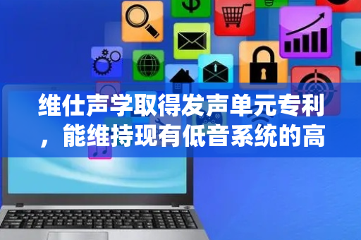 维仕声学取得发声单元专利，能维持现有低音系统的高度确保发声单元轻薄化