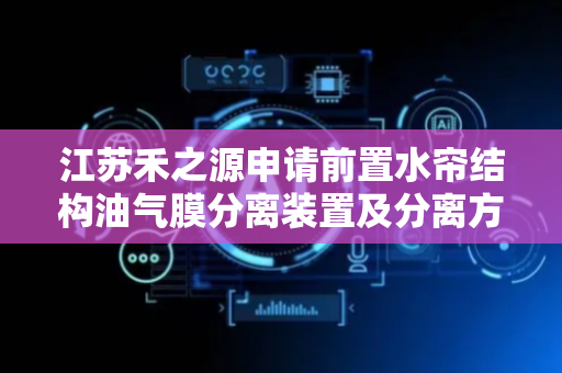 江苏禾之源申请前置水帘结构油气膜分离装置及分离方法专利，避免水帘墙表面附着油膜较厚