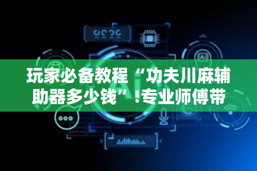 玩家必备教程“功夫川麻辅助器多少钱”!专业师傅带你一起了解（详细教程）-抖音