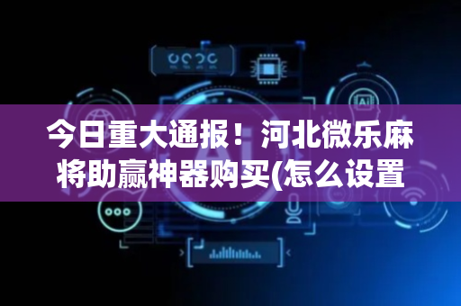 今日重大通报！河北微乐麻将助赢神器购买(怎么设置能有好牌)