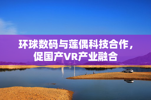 环球数码与莲偶科技合作，促国产VR产业融合