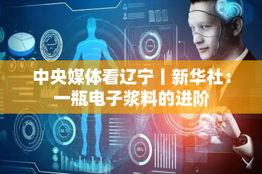 中央媒体看辽宁丨新华社：一瓶电子浆料的进阶