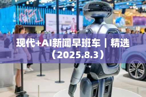 现代+AI新闻早班车｜精选（2025.8.3）
