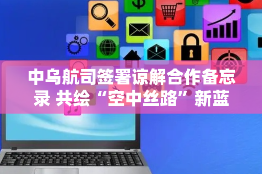 中乌航司签署谅解合作备忘录 共绘“空中丝路”新蓝图