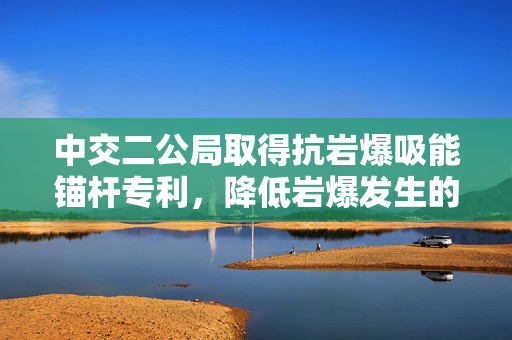 中交二公局取得抗岩爆吸能锚杆专利，降低岩爆发生的风险