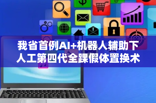 我省首例AI+机器人辅助下人工第四代全踝假体置换术完成