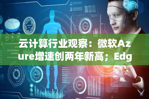 云计算行业观察：微软Azure增速创两年新高；Edge Copilot重塑浏览器交互