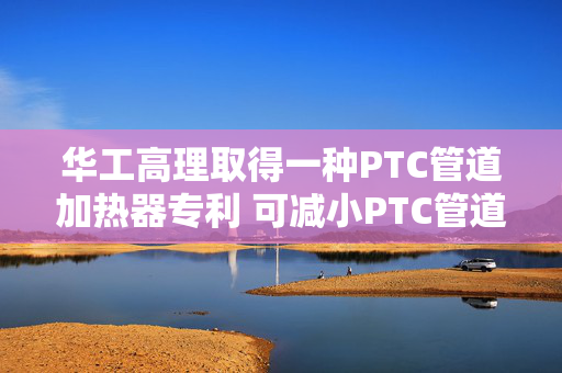 华工高理取得一种PTC管道加热器专利 可减小PTC管道加热器的体积
