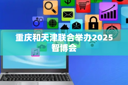 重庆和天津联合举办2025智博会