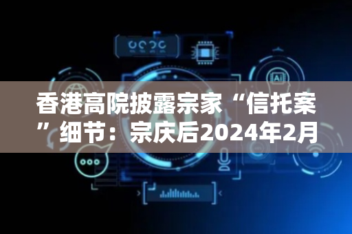 香港高院披露宗家“信托案”细节：宗庆后2024年2月立下两份遗嘱，均未将宗继昌等列为受益人