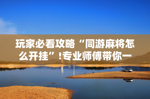 玩家必看攻略“同游麻将怎么开挂”!专业师傅带你一起了解（详细教程）-抖音