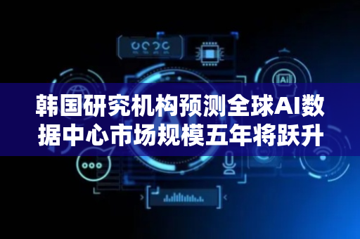 韩国研究机构预测全球AI数据中心市场规模五年将跃升至85万亿韩元