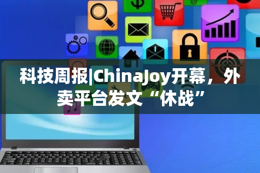 科技周报|ChinaJoy开幕，外卖平台发文“休战”