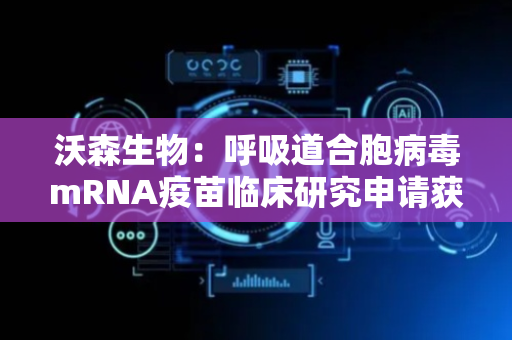 沃森生物：呼吸道合胞病毒mRNA疫苗临床研究申请获得受理 目前国内尚无该疫苗批准上市