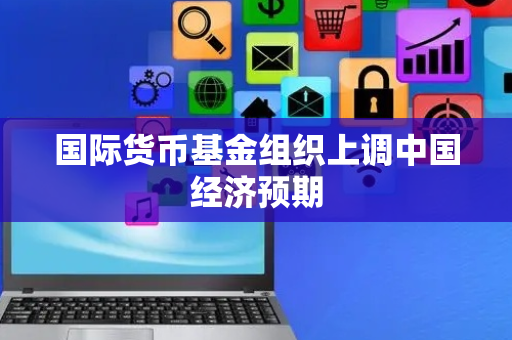 国际货币基金组织上调中国经济预期