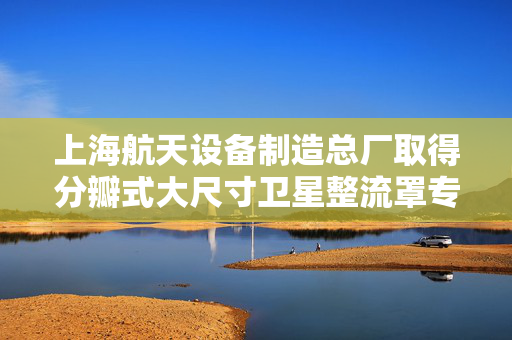 上海航天设备制造总厂取得分瓣式大尺寸卫星整流罩专利