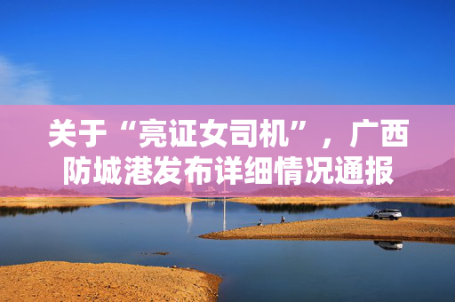 关于“亮证女司机”，广西防城港发布详细情况通报