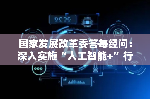 国家发展改革委答每经问：深入实施“人工智能+”行动 大力推进人工智能规模化商业化应用