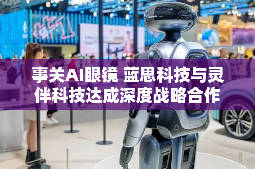 事关AI眼镜 蓝思科技与灵伴科技达成深度战略合作