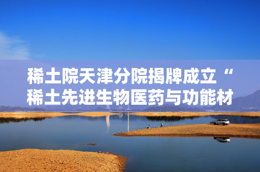 稀土院天津分院揭牌成立“稀土先进生物医药与功能材料联合实验室”