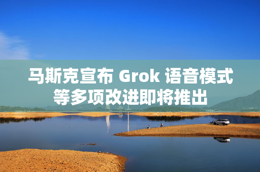 马斯克宣布 Grok 语音模式等多项改进即将推出
