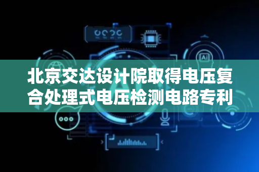 北京交达设计院取得电压复合处理式电压检测电路专利，解决检测电压频率特征失真问题
