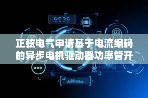 正弦电气申请基于电流编码的异步电机驱动器功率管开路故障诊断方法专利，诊断速度快