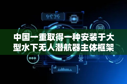 中国一重取得一种安装于大型水下无人潜航器主体框架结构上的电缆固定支架专利，减轻UUV舱体内电缆敷设难度