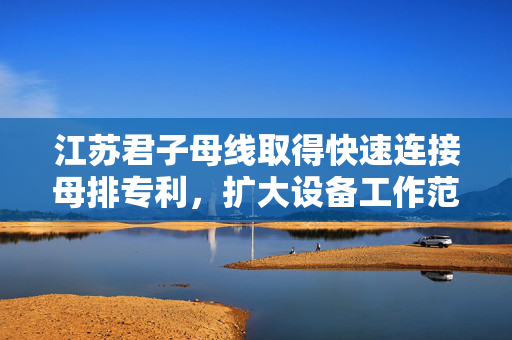 江苏君子母线取得快速连接母排专利，扩大设备工作范围