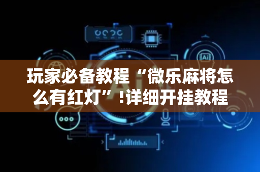 玩家必备教程“微乐麻将怎么有红灯”!详细开挂教程-抖音