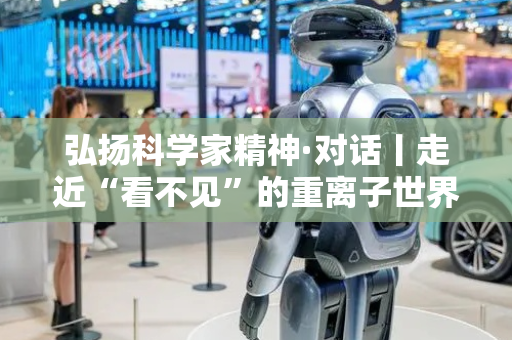 弘扬科学家精神·对话丨走近“看不见”的重离子世界