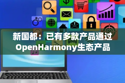 新国都：已有多款产品通过OpenHarmony生态产品兼容性认证