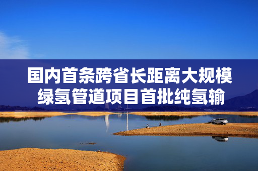 国内首条跨省长距离大规模 绿氢管道项目首批纯氢输送管下线