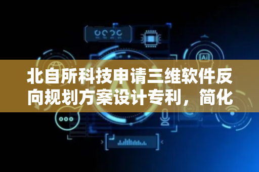北自所科技申请三维软件反向规划方案设计专利，简化制作流程