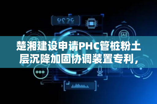 楚湘建设申请PHC管桩粉土层沉降加固协调装置专利，在对管桩正式加固前实现前期支护