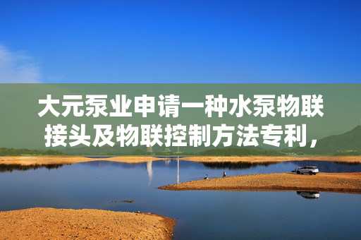 大元泵业申请一种水泵物联接头及物联控制方法专利，达到工作可靠的有益效果