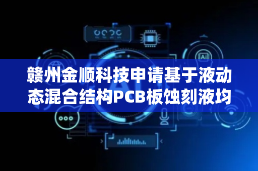 赣州金顺科技申请基于液动态混合结构PCB板蚀刻液均匀化系统专利，有效解决电路板表面蚀刻速率不一致问题