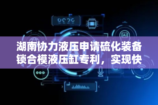 湖南协力液压申请硫化装备锁合模液压缸专利，实现快速合模、加压锁模与开模脱模一体化操作