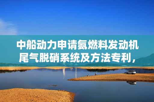 中船动力申请氨燃料发动机尾气脱硝系统及方法专利，可解决未燃氨气处理问题