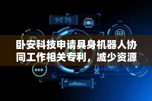 卧安科技申请具身机器人协同工作相关专利，减少资源冗余和数据孤岛问题