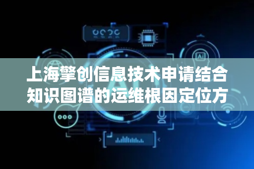 上海擎创信息技术申请结合知识图谱的运维根因定位方法及系统专利，高效准确地定位运维根因