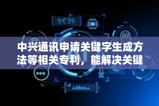 中兴通讯申请关键字生成方法等相关专利，能解决关键字和参数生成方式不够灵活以及参数生成不够准确的问题