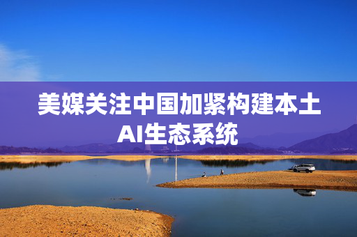 美媒关注中国加紧构建本土AI生态系统