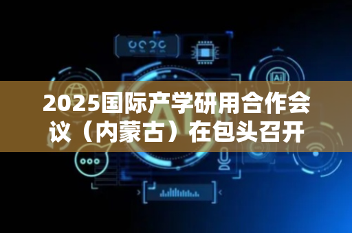 2025国际产学研用合作会议（内蒙古）在包头召开